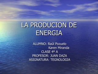 LA PRODUCION DE ENERGIA ALUMNO: Raúl Pozuelo Karen Miranda CLASE 4º A PROFESOR: JUAN DAZA ASIGNATURA: TEGNOLOGIA 