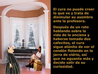 El cura no puede creer lo que ve y trata de disimular su asombro ante la profesora.  Después de un rato hablando sobre la vida de la anciana y haberse tomado dos cafecitos, el cura sigue atónito de ver el condón flotando en la jarra de vidrio, así que no aguanta más y decide salir de su curiosidad.  