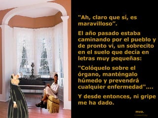 "Ah, claro que sí, es maravilloso ” .  El año pasado estaba caminando por el pueblo y de pronto vi,   un sobrecito en el suelo que decía en letras muy pequeñas:  "Colóquelo sobre el órgano, manténgalo húmedo y prevendrá cualquier   enfermedad"....  Y desde entonces, ni gripe me ha dado. mva. Clemenfray 