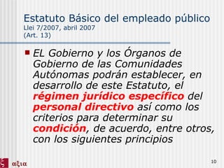 Estatuto Básico del empleado público   Llei 7/2007, abril 2007 (Art. 13) EL Gobierno y los Órganos de Gobierno de las Comunidades Autónomas podrán establecer, en desarrollo de este Estatuto, el  régimen jurídico específico  del  personal directivo  así como los criterios para determinar su  condición , de acuerdo, entre otros, con los siguientes principios 