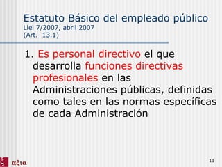 Estatuto Básico del empleado público   Llei 7/2007, abril 2007 (Art.  13.1) 1.  Es personal directivo  el que desarrolla  funciones directivas profesionales  en las Administraciones públicas, definidas como tales en las normas específicas de cada Administración 