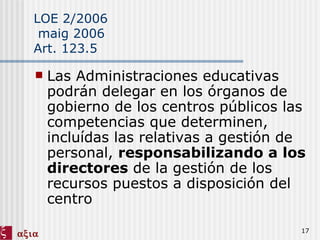 LOE 2/2006  maig 2006 Art. 123.5 Las Administraciones educativas podrán delegar en los órganos de gobierno de los centros públicos las competencias que determinen, incluídas las relativas a gestión de personal,  responsabilizando a los directores  de la gestión de los recursos puestos a disposición del centro 