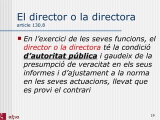 El director o la directora  article 130.8 En l’exercici de les seves funcions, el  director o la directora  té la condició  d’autoritat pública  i gaudeix de la presumpció de veracitat en els seus informes i d’ajustament a la norma en les seves actuacions, llevat que es provi el contrari 