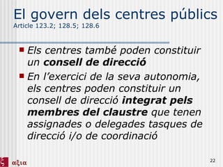 El govern dels centres públics Article 123.2; 128.5; 128.6 Els centres també poden constituir un  consell de direcció En l’exercici de la seva autonomia, els centres poden constituir un consell de direcció  integrat pels membres del claustre  que tenen assignades o delegades tasques de direcció i/o de coordinació 
