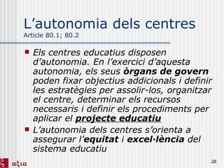 L’autonomia dels centres Article 80.1; 80.2 Els centres educatius disposen d’autonomia. En l’exercici d’aquesta autonomia, els seus  òrgans de govern  poden fixar objectius addicionals i definir les estratègies per assolir-los, organitzar el centre, determinar els recursos necessaris i definir els procediments per aplicar el  projecte educatiu L’autonomia dels centres s’orienta a assegurar l’ equitat  i  excel·lència  del sistema educatiu 