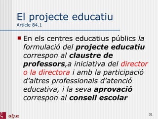 El projecte educatiu Article 84.1 En els centres educatius públics  la formulació del  projecte educatiu  correspon al  claustre de professors ,a iniciativa del  director o la directora  i amb la participació d’altres professionals d’atenció educativa, i la seva  aprovació  correspon al  consell escolar  
