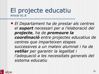El projecte educatiu Article 81.8 El Departament ha de prestar als centres el  suport  necessari per a l’elaboració del  projecte , ha de  promoure la coordinació  entre projectes educatius de centres que imparteixen etapes successives a un mateix alumnat i ha de  vetllar  per garantir la legalitat i l’adequació a les necessitats generals del sistema educatiu 