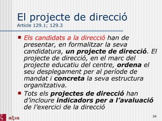 El projecte de direcció Article 129.1; 129.3 Els candidats a la direcció  han de presentar, en formalitzar la seva candidatura,  un projecte de direcció . El projecte de direcció, en el marc del projecte educatiu del centre,  ordena  el seu desplegament per al període de mandat i  concreta  la seva estructura organitzativa. Tots els  projectes de direcció  han d’incloure  indicadors per a l’avaluació  de l’exercici de la direcció 