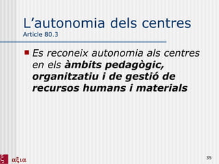 L’autonomia dels centres Article 80.3 Es reconeix autonomia als centres en els  àmbits pedagògic, organitzatiu i de gestió de recursos humans i materials 