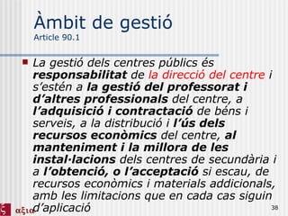 Àmbit de gestió Article 90.1 La gestió dels centres públics és  responsabilitat  de  la direcció del centre  i s’estén a  la gestió del professorat i d’altres professionals  del centre, a  l’adquisició i contractació  de béns i serveis, a la distribució i  l’ús dels recursos econòmics  del centre,  al manteniment i la millora de les instal·lacions  dels centres de secundària i a  l’obtenció, o l’acceptació  si escau, de recursos econòmics i materials addicionals, amb les limitacions que en cada cas siguin d’aplicació 
