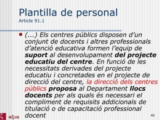 Plantilla de personal Article 91.1 (...) Els centres públics disposen d’un conjunt de docents i altres professionals d’atenció educativa formen l’equip de  suport  al desenvolupament  del projecte educatiu del centre . En funció de les necessitats derivades del projecte educatiu i concretades en el projecte de direcció del centre,  la direcció dels centres públics   proposa  al Departament  llocs docents  per als quals és necessari el compliment de requisits addicionals de titulació o de capacitació professional docent 