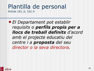Plantilla de personal Article 101.3; 101.4 El Departament pot establir requisits o  perfils propis per a llocs de treball definits  d’acord amb el projecte educatiu del centre i a  proposta  del seu  director o la seva directora . 