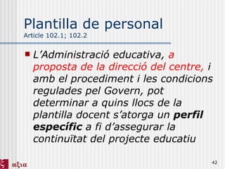 Plantilla de personal Article 102.1; 102.2 L’Administració educativa,  a proposta de la direcció del centre,  i amb el procediment i les condicions regulades pel Govern, pot determinar a quins llocs de la plantilla docent s’atorga un  perfil específic  a fi d’assegurar la continuïtat del projecte educatiu 