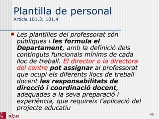 Plantilla de personal Article 101.3; 101.4 Les plantilles del professorat són públiques i  les formula el Departament , amb la definició dels continguts funcionals mínims de cada lloc de treball.  El director o la directora del centre   pot assignar  al professorat que ocupi els diferents llocs de treball docent  les responsabilitats de direcció i coordinació docent , adequades a la seva preparació i experiència, que requireix l’aplicació del projecte educatiu 