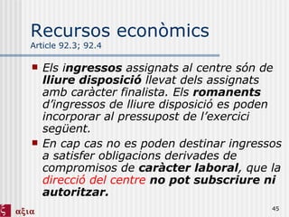 Recursos econòmics Article 92.3; 92.4 Els i ngressos  assignats al centre són de  lliure disposició  llevat dels assignats amb caràcter finalista. Els  romanents  d’ingressos de lliure disposició es poden incorporar al pressupost de l’exercici següent. En cap cas no es poden destinar ingressos a satisfer obligacions derivades de compromisos de  caràcter laboral , que la  direcció del centre   no pot subscriure ni autoritzar. 
