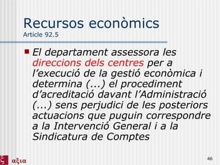 Recursos econòmics Article 92.5 El departament assessora les  direccions dels centres  per a l’execució de la gestió econòmica i determina (...) el procediment d’acreditació davant l’Administració (...) sens perjudici de les posteriors actuacions que puguin correspondre a la Intervenció General i a la Sindicatura de Comptes 