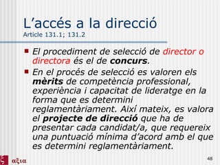 L’accés a la direcció  Article 131.1; 131.2 El procediment de selecció de  director o directora  és el de  concurs . En el procés de selecció es valoren els  mèrits  de competència professional, experiència i capacitat de lideratge en la forma que es determini reglamentàriament. Així mateix, es valora el  projecte de direcció  que ha de presentar cada candidat/a, que requereix una puntuació mínima d’acord amb el que es determini reglamentàriament. 