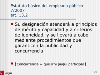 Estatuto básico del empleado público 7/2007 art. 13.2 Su designación atenderá a principios de mérito y capacidad y a criterios de idoneidad, y se llevará a cabo mediante procedimientos que garanticen la publicidad y concurrencia ( Concurrencia = que s’hi pugui participar ) 
