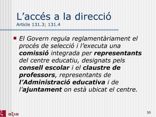 L’accés a la direcció Article 131.3; 131.4 El Govern regula reglamentàriament el procés de selecció i l’executa una  comissió  integrada per  representants  del centre educatiu, designats pels  consell escolar  i el  claustre de professors , representants de  l’Administració educativa  i de l’ ajuntament  on està ubicat el centre.  