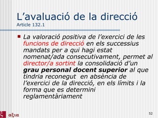 L’avaluació de la direcció Article 132.1 La valoració positiva de l’exercici de les  funcions de direcció  en els successius mandats per a qui hagi estat nomenat/ada consecutivament, permet al  director/a sortint  la consolidació d’un  grau personal docent superior  al que tindria reconegut  en absència de l’exercici de la direcció, en els límits i la forma que es determini reglamentàriament 