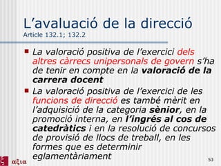 L’avaluació de la direcció Article 132.1; 132.2 La valoració positiva de l’exercici  dels altres càrrecs unipersonals de govern  s’ha de tenir en compte en la  valoració de la carrera docent La valoració positiva de l’exercici de les  funcions de direcció  es també mèrit en l’adquisició de la categoria  sènior , en la promoció interna, en  l’ingrés al cos de catedràtics  i en la resolució de concursos de provisió de llocs de treball, en les formes que es determinir eglamentàriament 
