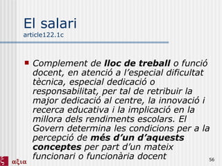 El salari article122.1c Complement de  lloc de treball  o funció docent, en atenció a l’especial dificultat tècnica, especial dedicació o responsabilitat, per tal de retribuir la major dedicació al centre, la innovació i recerca educativa i la implicació en la millora dels rendiments escolars. El Govern determina les condicions per a la percepció de  més d’un d’aquests conceptes  per part d’un mateix funcionari o funcionària docent 