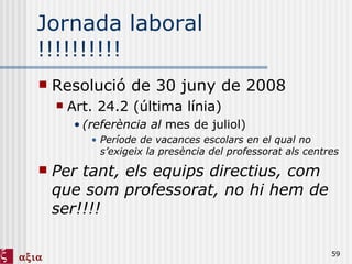 Jornada laboral !!!!!!!!!! Resolució de 30 juny de 2008 Art. 24.2 (última línia) (referència al  mes de juliol)   Període de vacances escolars en el qual no s’exigeix la presència del professorat als centres Per tant, els equips directius, com que som professorat, no hi hem de ser!!!! 