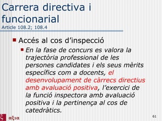 Carrera directiva i funcionarial Article 108.2; 108.4 Accés al cos d’inspecció En la fase de concurs es valora la trajectòria professional de les persones candidates i els seus mèrits específics com a docents,  el desenvolupament de càrrecs directius amb avaluació positiva , l’exercici de la funció inspectora amb avaluació positiva i la pertinença al cos de catedràtics. 