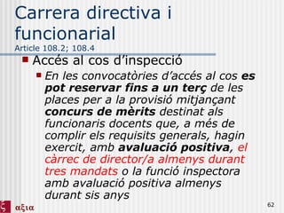 Carrera directiva i funcionarial Article 108.2; 108.4 Accés al cos d’inspecció En les convocatòries d’accés al cos  es pot reservar   fins a un terç  de les places per a la provisió mitjançant  concurs de mèrits  destinat als funcionaris docents que, a més de complir els requisits generals, hagin exercit, amb  avaluació positiva ,  el càrrec de director/a almenys durant tres mandats  o la funció inspectora amb avaluació positiva almenys durant sis anys  