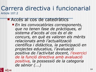 Carrera directiva i funcionarial Article 107.2 Accés al cos de catedràtics En les convocatòries corresponents, que no tenen fase de pràctiques, el sistema d’accés al cos és el de concurs, en què es valoren els mèrits relacionats amb l’actualització científica i didàctica, la participació en projectes educatius, l’avaluació positiva de l’activitat docent,  l’exercici de la funció directiva amb avaluació positiva , la possessió de la categoria de sènior (...) 