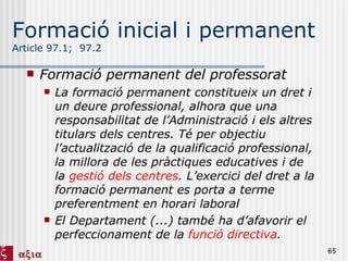 Formació inicial i permanent Article 97.1;  97.2 Formació permanent del professorat La formació permanent constitueix un dret i un deure professional, alhora que una responsabilitat de l’Administració i els altres titulars dels centres. Té per objectiu l’actualització de la qualificació professional, la millora de les pràctiques educatives i de la  gestió dels centres . L’exercici del dret a la formació permanent es porta a terme preferentment en horari laboral El Departament (...) també ha d’afavorir el perfeccionament de la  funció directiva . 