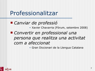 Professionalitzar Canviar de professió Xavier Chavarria (Fòrum, setembre 2008) Convertir en professional una persona que realitza una activitat com a afeccionat Gran Diccionari de la Llengua Catalana 