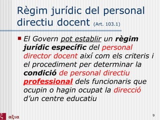 Règim jurídic del personal directiu docent  (Art. 103.1) El Govern  pot establir  un  règim jurídic específic  del  personal director   docent  així com els criteris i el procediment per determinar la  condició   de personal directiu  professional  dels funcionaris que ocupin o hagin ocupat la  direcció  d’un centre educatiu 