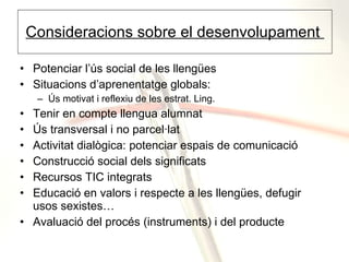 Consideracions sobre el desenvolupament  Potenciar l’ús social de les llengües Situacions d’aprenentatge globals:  Ús motivat i reflexiu de les estrat. Ling. Tenir en compte llengua alumnat Ús transversal i no parcel·lat Activitat dialògica: potenciar espais de comunicació Construcció social dels significats Recursos TIC integrats Educació en valors i respecte a les llengües, defugir usos sexistes… Avaluació del procés (instruments) i del producte 