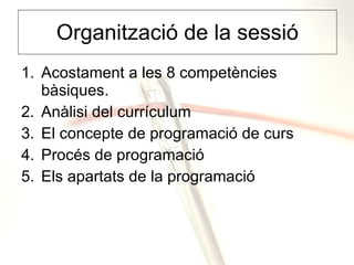 Organització de la sessió Acostament a les 8 competències bàsiques. Anàlisi del currículum El concepte de programació de curs Procés de programació Els apartats de la programació 