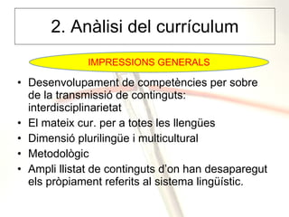 2. Anàlisi del currículum Desenvolupament de competències per sobre de la transmissió de continguts: interdisciplinarietat El mateix cur. per a totes les llengües Dimensió plurilingüe i multicultural Metodològic Ampli llistat de continguts d’on han desaparegut els pròpiament referits al sistema lingüístic. IMPRESSIONS GENERALS 