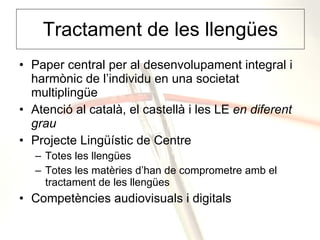 Tractament de les llengües Paper central per al desenvolupament integral i harmònic de l’individu en una societat multiplingüe Atenció al català, el castellà i les LE  en diferent grau Projecte Lingüístic de Centre Totes les llengües Totes les matèries d’han de comprometre amb el tractament de les llengües Competències audiovisuals i digitals 