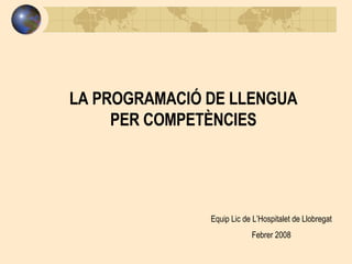 LA PROGRAMACIÓ DE LLENGUA PER COMPETÈNCIES Equip Lic de L’Hospitalet de Llobregat Febrer 2008 