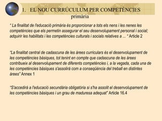 EL NOU CURRÚCULUM PER COMPETÈNCIES   primària “  La finalitat de l'educació primària és proporcionar a tots els nens i les nenes les competències que els permetin assegurar el seu desenvolupament personal i social; adquirir les habilitats i les competències culturals i socials relatives a  ... “  Article 2 “ La finalitat central de cadascuna de les àrees curriculars és el desenvolupament de les competències bàsiques, tot tenint en compte que cadascuna de les àrees contribueix al desenvolupament de diferents competències i, a la vegada, cada una de les competències bàsiques s'assolirà com a conseqüència del treball en distintes àrees ”  Annex 1 “ S'accedirà a l'educació secundària obligatòria si s'ha assolit el desenvolupament de les competències bàsiques i un grau de maduresa adequat ”  Article 16.4 