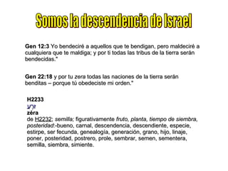 Somos la descendencia de Israel Gen 12:3  Yo bendeciré a aquellos que te bendigan, pero maldeciré a cualquiera que te maldiga; y por ti todas las tribus de la tierra serán bendecidas." Gen 22:18  y por tu  zera  todas las naciones de la tierra serán benditas – porque tú obedeciste mi orden." H2233 זֶרַע zéra de  H2232 ;  semilla;  figurativamente  fruto, planta, tiempo de siembra, posteridad :-bueno, carnal, descendencia, descendiente, especie, estirpe, ser fecunda, genealogía, generación, grano, hijo, linaje, poner, posteridad, postrero, prole, sembrar, semen, sementera, semilla, siembra, simiente. 