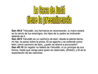 La Casa de Judá tiene la preeminencia Gen 49:8  "Yahudáh, tus hermanos te reconocerán, tu mano estará en la cerviz de tus enemigos, los hijos de tu padre se inclinarán delante de ti. Gen 49:9  Yahudáh es un cachorro de león: desde la planta tierna, mi hijo, te paras sobre la presa. El se agacha y se extiende como león; como cachorro de león, ¿quién se atreve a provocarlo? Gen 49:10  Un regidor no fallará de Yahudáh, ni un príncipe de sus lomos, hasta que venga para quien es reservado, (Shiloh); y El es la expectación de las naciones. 