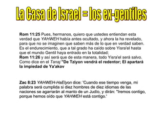 La Casa de Israel = los ex-gentiles Rom 11:25  Pues, hermanos, quiero que ustedes entiendan esta verdad que  YAHWEH  había antes ocultado, y ahora la ha revelado, para que no se imaginen que saben más de lo que en verdad saben. Es el endurecimiento, que a tal grado ha caído sobre Yisra'el hasta que el mundo Gentil haya entrado en la totalidad; Rom 11:26  y así será que de esta manera, todo Yisra'el será salvo. Como dice en el  Tanaj   "De Tziyon vendrá el redentor; El apartará la impiedad de Ya'akov Zac 8:23   YAHWEH-HaElyon  dice: 'Cuando ese tiempo venga, mi palabra será cumplida si diez hombres de diez idiomas de las naciones se agarrarán al manto de un Judío, y dirán: "Iremos contigo, porque hemos oído que  YAHWEH  está contigo.' 