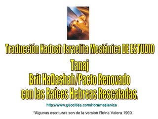 Traducción Kadosh Israelita Mesiánica DE ESTUDIO Tanaj  Brit HaDashah/Pacto Renovado con las Raíces Hebreas Rescatadas. http:// www.geocities.com/horamesianica *Algunas escrituras son de la version Reina Valera 1960 
