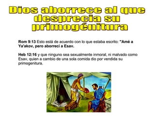 Dios aborrece al que  desprecia su primogénitura Rom 9:13  Esto está de acuerdo con lo que estaba escrito:  "Amé a Ya'akov, pero aborrecí a Esav. Heb 12:16  y que ninguno sea sexualmente inmoral, ni malvado como Esav, quien a cambio de una sola comida dio por vendida su primogenitura. 