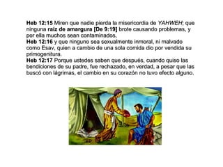 Heb 12:15  Miren que nadie pierda la misericordia de  YAHWEH ; que ninguna  raíz de amargura [De 9:19]  brote causando problemas, y por ella muchos sean contaminados, Heb 12:16  y que ninguno sea sexualmente inmoral, ni malvado como Esav, quien a cambio de una sola comida dio por vendida su primogenitura. Heb 12:17  Porque ustedes saben que después, cuando quiso las bendiciones de su padre, fue rechazado, en verdad, a pesar que las buscó con lágrimas, el cambio en su corazón no tuvo efecto alguno. 