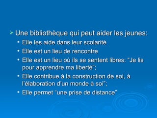 Une bibliothèque qui peut aider les jeunes: Elle les aide dans leur scolarité Elle est un lieu de rencontre Elle est un lieu où ils se sentent libres: “Je lis pour apprendre ma liberté”; Elle contribue à la construction de soi, à l’élaboration d’un monde à soi”; Elle permet “une prise de distance” 