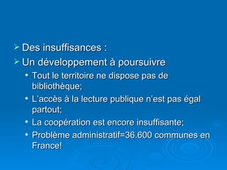 Des insuffisances : Un développement à poursuivre Tout le territoire ne dispose pas de bibliothèque; L’accès à la lecture publique n’est pas égal partout; La coopération est encore insuffisante; Problème administratif=36.600 communes en France! 