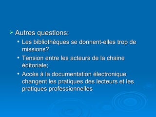 Autres questions: Les bibliothèques se donnent-elles trop de missions? Tension entre les acteurs de la chaine éditoriale; Accès à la documentation électronique changent les pratiques des lecteurs et les pratiques professionnelles 