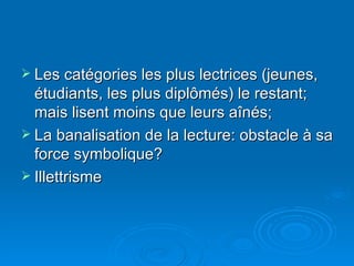 Les catégories les plus lectrices (jeunes, étudiants, les plus diplômés) le restant; mais lisent moins que leurs aînés; La banalisation de la lecture: obstacle à sa force symbolique? Illettrisme 