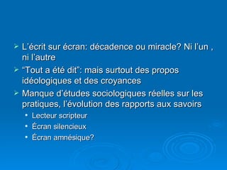 L’écrit sur écran: décadence ou miracle? Ni l’un , ni l’autre “ Tout a été dit”: mais surtout des propos idéologiques et des croyances Manque d’études sociologiques réelles sur les pratiques, l’évolution des rapports aux savoirs Lecteur scripteur Écran silencieux Écran amnésique?  